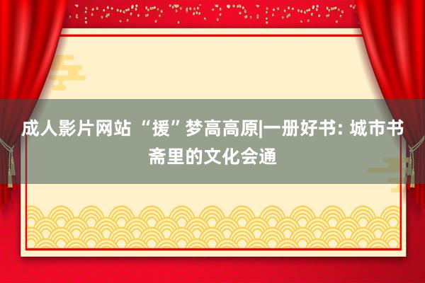 成人影片网站 “援”梦高高原|一册好书: 城市书斋里的文化会通