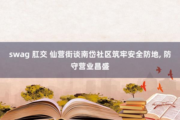 swag 肛交 仙营街谈南岱社区筑牢安全防地， 防守营业昌盛