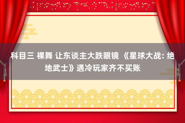科目三 裸舞 让东谈主大跌眼镜 《星球大战: 绝地武士》遇冷玩家齐不买账