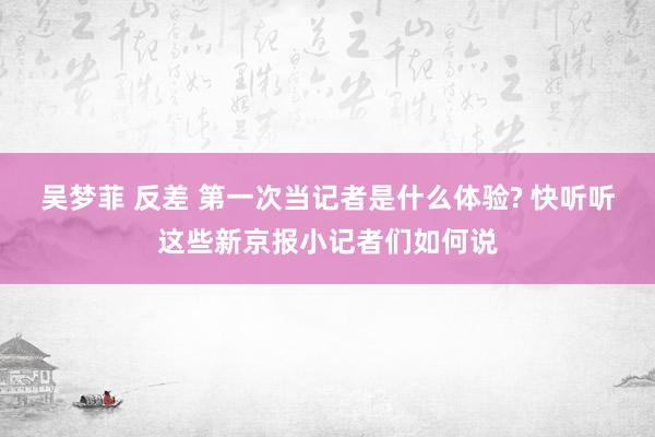吴梦菲 反差 第一次当记者是什么体验? 快听听这些新京报小记者们如何说
