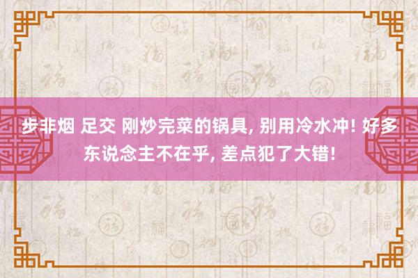 步非烟 足交 刚炒完菜的锅具， 别用冷水冲! 好多东说念主不在乎， 差点犯了大错!