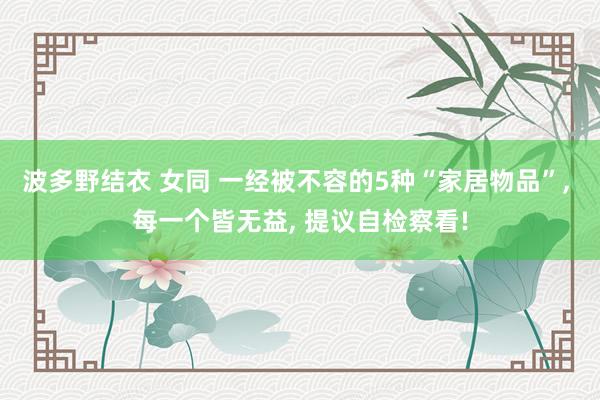 波多野结衣 女同 一经被不容的5种“家居物品”， 每一个皆无益， 提议自检察看!