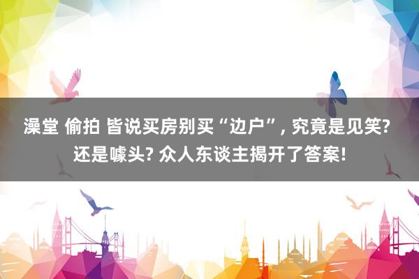 澡堂 偷拍 皆说买房别买“边户”， 究竟是见笑? 还是噱头? 众人东谈主揭开了答案!