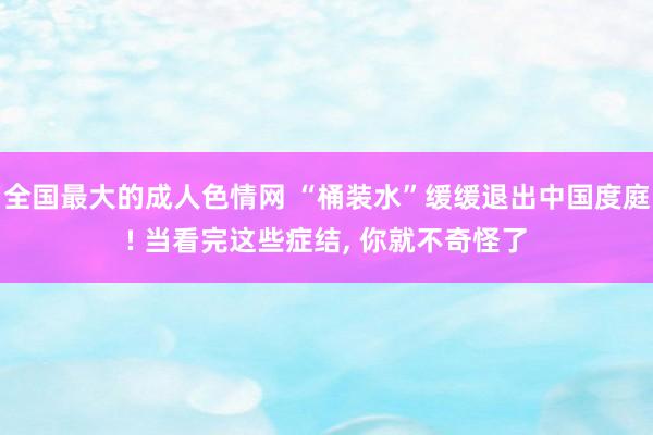 全国最大的成人色情网 “桶装水”缓缓退出中国度庭! 当看完这些症结， 你就不奇怪了