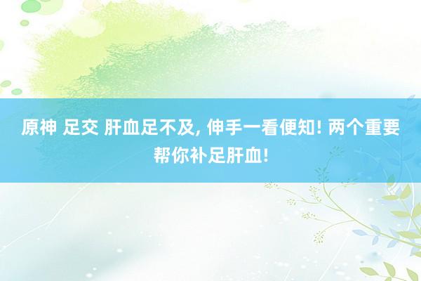 原神 足交 肝血足不及， 伸手一看便知! 两个重要帮你补足肝血!