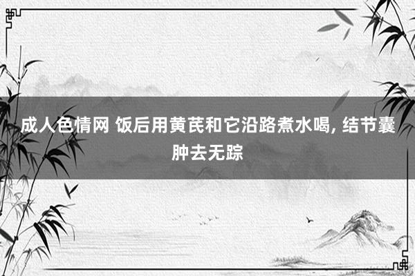 成人色情网 饭后用黄芪和它沿路煮水喝， 结节囊肿去无踪