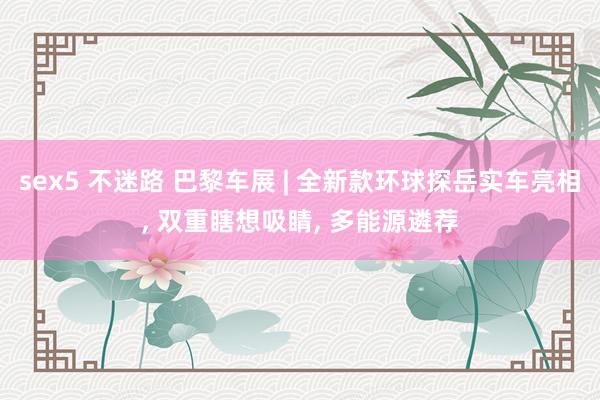 sex5 不迷路 巴黎车展 | 全新款环球探岳实车亮相， 双重瞎想吸睛， 多能源遴荐