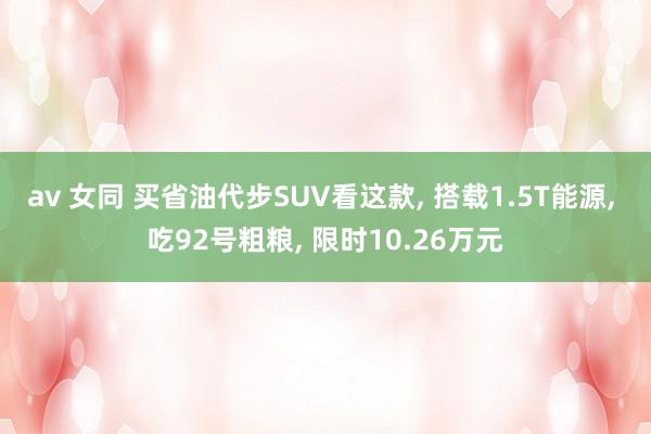 av 女同 买省油代步SUV看这款， 搭载1.5T能源， 吃92号粗粮， 限时10.26万元