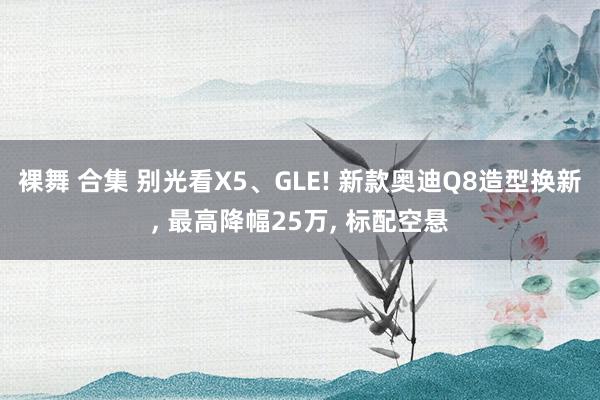 裸舞 合集 别光看X5、GLE! 新款奥迪Q8造型换新， 最高降幅25万， 标配空悬