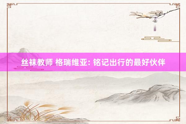 丝袜教师 格瑞维亚: 铭记出行的最好伙伴