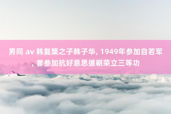 男同 av 韩复榘之子韩子华， 1949年参加自若军， 曾参加抗好意思援朝荣立三等功