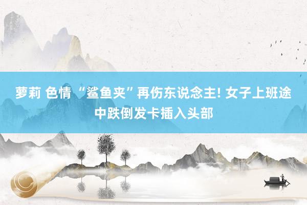 萝莉 色情 “鲨鱼夹”再伤东说念主! 女子上班途中跌倒发卡插入头部