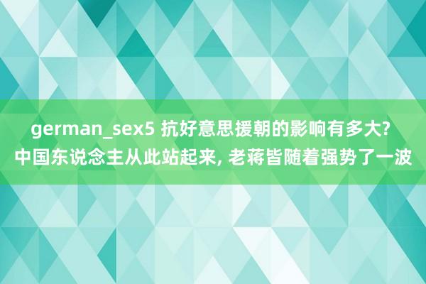 german_sex5 抗好意思援朝的影响有多大? 中国东说念主从此站起来， 老蒋皆随着强势了一波