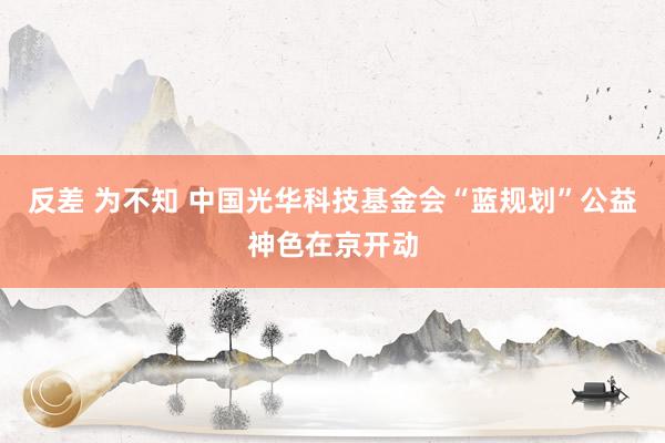 反差 为不知 中国光华科技基金会“蓝规划”公益神色在京开动