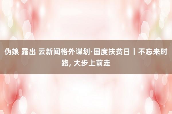 伪娘 露出 云新闻格外谋划·国度扶贫日丨不忘来时路， 大步上前走