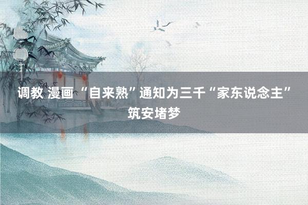 调教 漫画 “自来熟”通知为三千“家东说念主”筑安堵梦