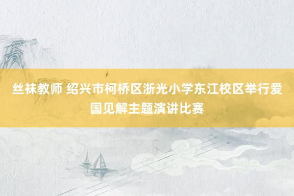 丝袜教师 绍兴市柯桥区浙光小学东江校区举行爱国见解主题演讲比赛