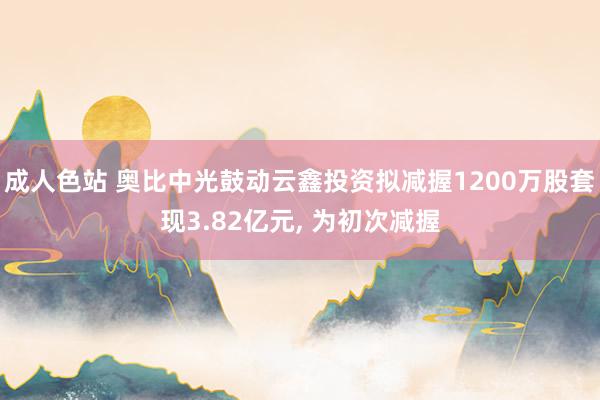 成人色站 奥比中光鼓动云鑫投资拟减握1200万股套现3.82亿元， 为初次减握