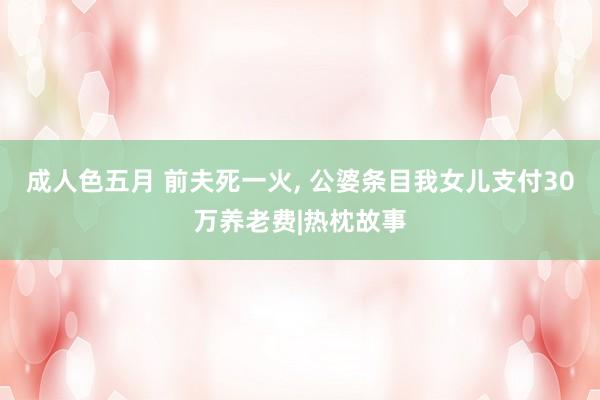成人色五月 前夫死一火， 公婆条目我女儿支付30万养老费|热枕故事