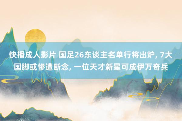 快播成人影片 国足26东谈主名单行将出炉， 7大国脚或惨遭断念， 一位天才新星可成伊万奇兵