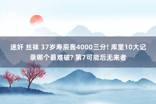 迷奸 丝袜 37岁寿辰轰4000三分! 库里10大记录哪个最难破? 第7可能后无来者