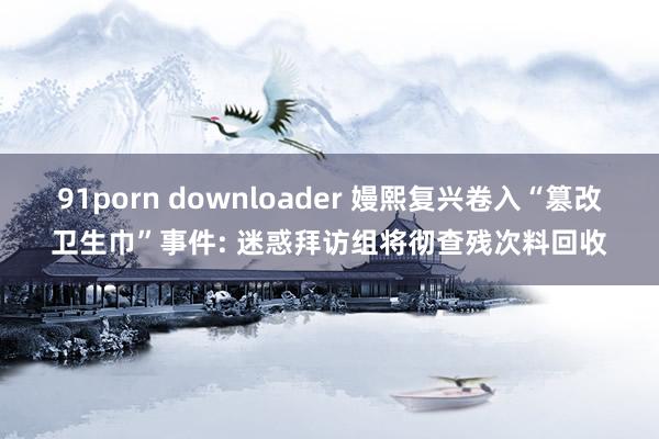 91porn downloader 嫚熙复兴卷入“篡改卫生巾”事件: 迷惑拜访组将彻查残次料回收