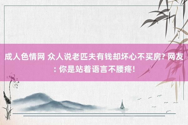 成人色情网 众人说老匹夫有钱却坏心不买房? 网友: 你是站着语言不腰疼!