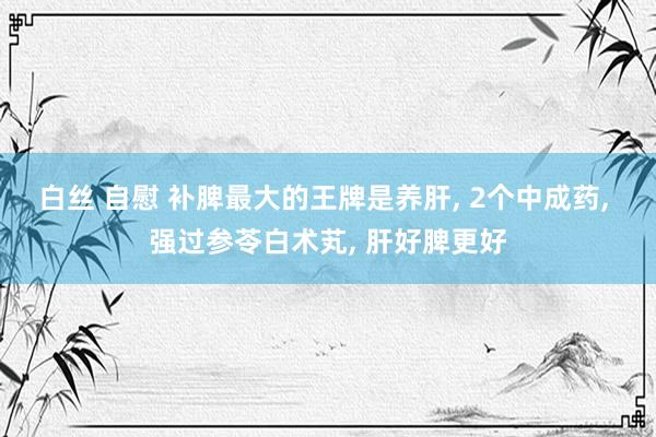 白丝 自慰 补脾最大的王牌是养肝， 2个中成药， 强过参苓白术芄， 肝好脾更好