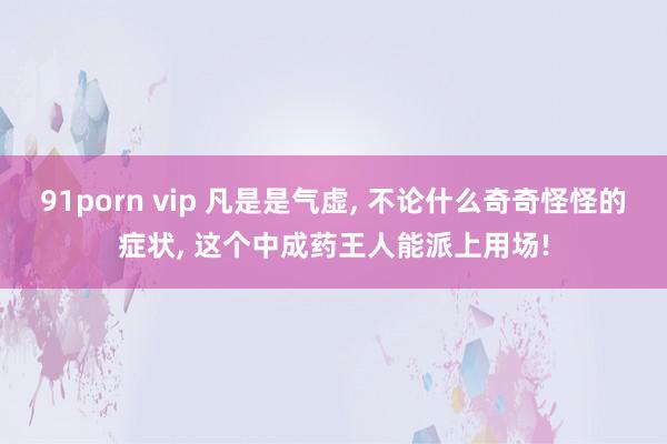91porn vip 凡是是气虚， 不论什么奇奇怪怪的症状， 这个中成药王人能派上用场!