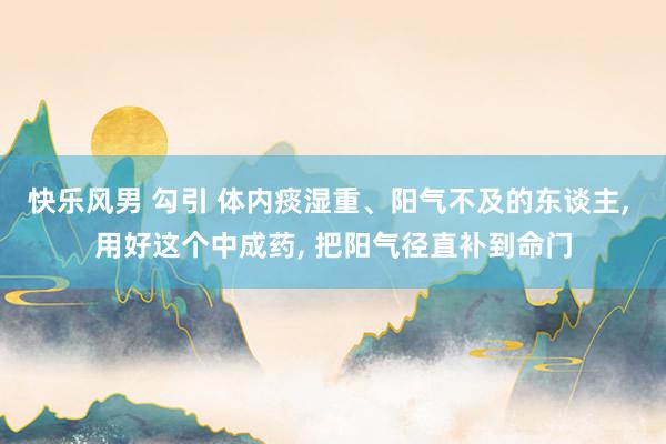 快乐风男 勾引 体内痰湿重、阳气不及的东谈主， 用好这个中成药， 把阳气径直补到命门