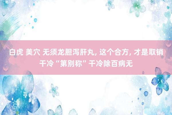 白虎 美穴 无须龙胆泻肝丸， 这个合方， 才是取销干冷“第别称”干冷除百病无