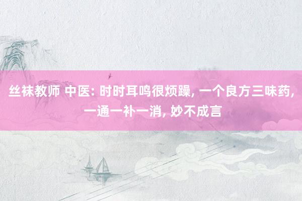 丝袜教师 中医: 时时耳鸣很烦躁， 一个良方三味药， 一通一补一消， 妙不成言
