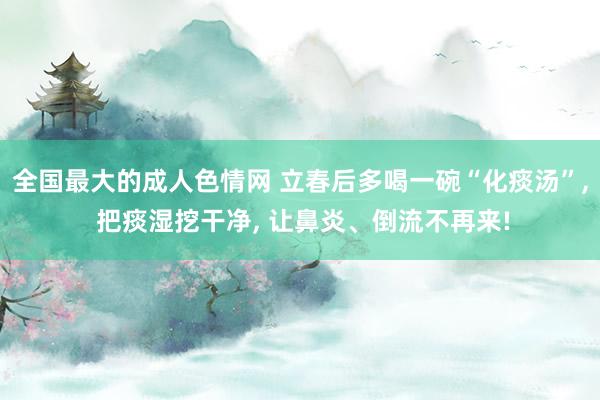 全国最大的成人色情网 立春后多喝一碗“化痰汤”， 把痰湿挖干净， 让鼻炎、倒流不再来!