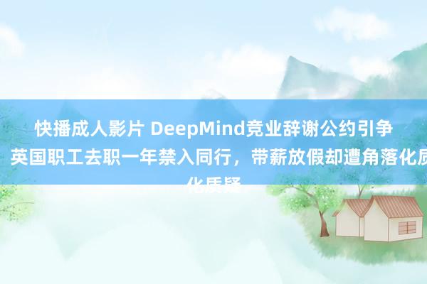 快播成人影片 DeepMind竞业辞谢公约引争议：英国职工去职一年禁入同行，带薪放假却遭角落化质疑