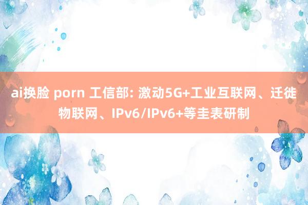 ai换脸 porn 工信部: 激动5G+工业互联网、迁徙物联网、IPv6/IPv6+等圭表研制