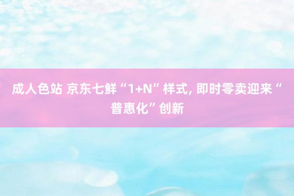 成人色站 京东七鲜“1+N”样式， 即时零卖迎来“普惠化”创新