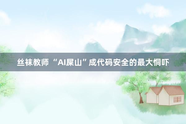 丝袜教师 “AI屎山”成代码安全的最大恫吓