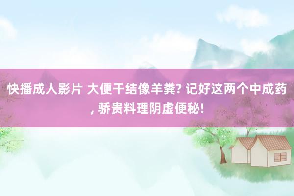 快播成人影片 大便干结像羊粪? 记好这两个中成药， 骄贵料理阴虚便秘!