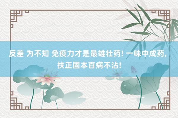 反差 为不知 免疫力才是最雄壮药! 一味中成药， 扶正固本百病不沾!
