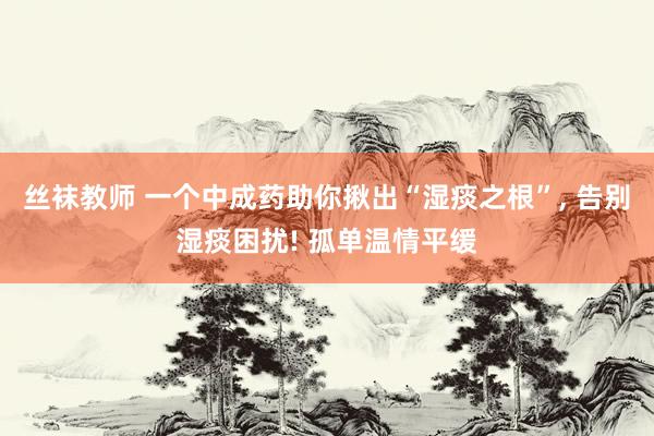 丝袜教师 一个中成药助你揪出“湿痰之根”， 告别湿痰困扰! 孤单温情平缓
