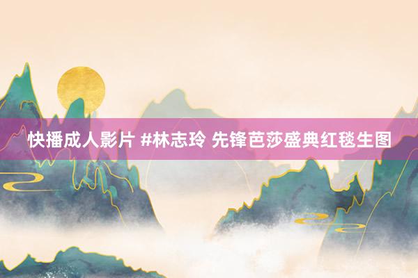 快播成人影片 #林志玲 先锋芭莎盛典红毯生图