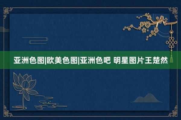 亚洲色图|欧美色图|亚洲色吧 明星图片王楚然