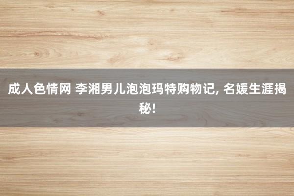 成人色情网 李湘男儿泡泡玛特购物记， 名媛生涯揭秘!