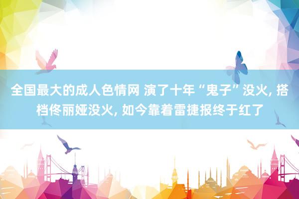 全国最大的成人色情网 演了十年“鬼子”没火， 搭档佟丽娅没火， 如今靠着雷捷报终于红了