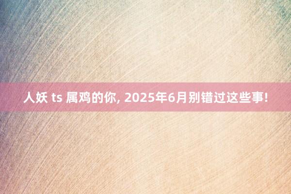 人妖 ts 属鸡的你， 2025年6月别错过这些事!