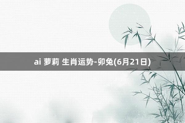 ai 萝莉 生肖运势-卯兔(6月21日)