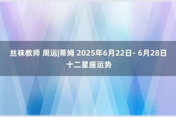 丝袜教师 周运|蒂姆 2025年6月22日- 6月28日 十二星座运势