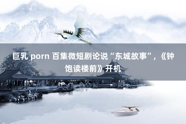 巨乳 porn 百集微短剧论说“东城故事”， 《钟饱读楼前》开机