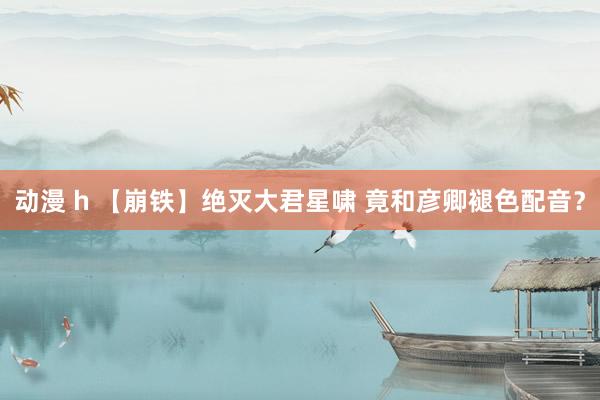 动漫 h 【崩铁】绝灭大君星啸 竟和彦卿褪色配音？