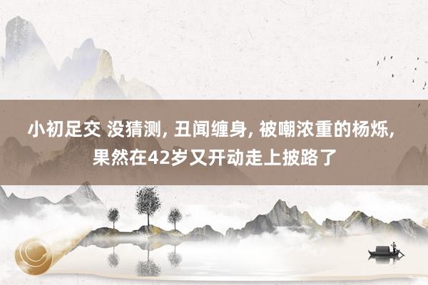小初足交 没猜测， 丑闻缠身， 被嘲浓重的杨烁， 果然在42岁又开动走上披路了